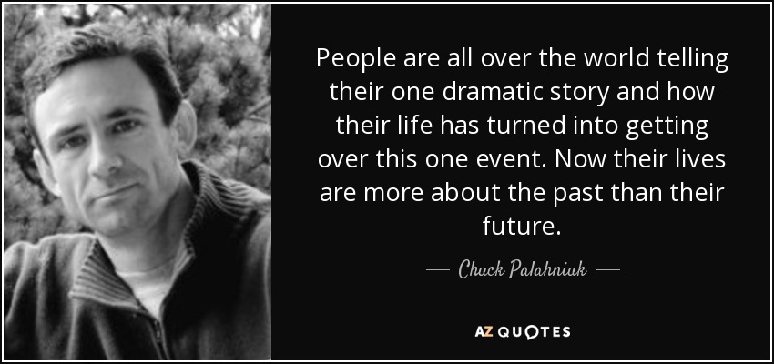 People are all over the world telling their one dramatic story and how their life has turned into getting over this one event. Now their lives are more about the past than their future. - Chuck Palahniuk