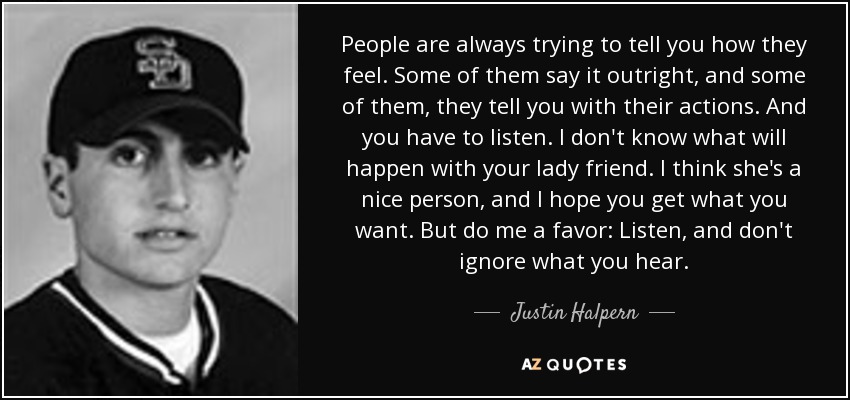 People are always trying to tell you how they feel. Some of them say it outright, and some of them, they tell you with their actions. And you have to listen. I don't know what will happen with your lady friend. I think she's a nice person, and I hope you get what you want. But do me a favor: Listen, and don't ignore what you hear. - Justin Halpern