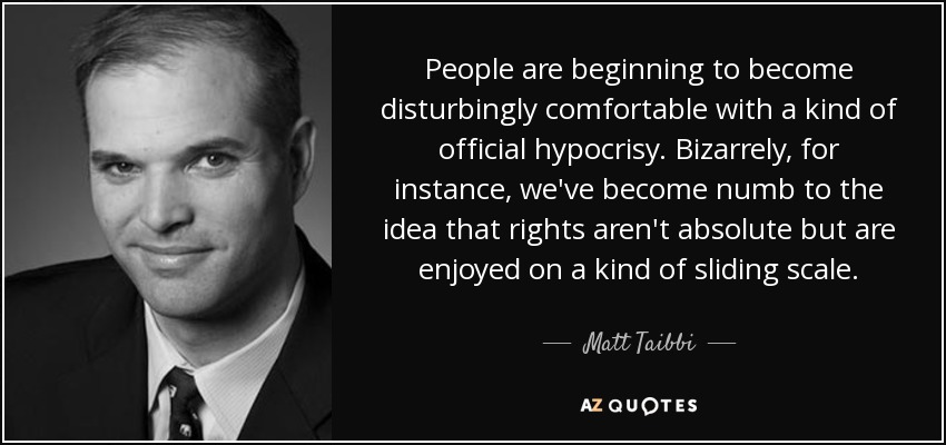 People are beginning to become disturbingly comfortable with a kind of official hypocrisy. Bizarrely, for instance, we've become numb to the idea that rights aren't absolute but are enjoyed on a kind of sliding scale. - Matt Taibbi