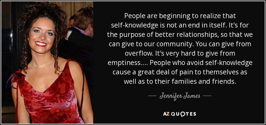 People are beginning to realize that self-knowledge is not an end in itself. It's for the purpose of better relationships, so that we can give to our community. You can give from overflow. It's very hard to give from emptiness. . . . People who avoid self-knowledge cause a great deal of pain to themselves as well as to their families and friends. - Jennifer James