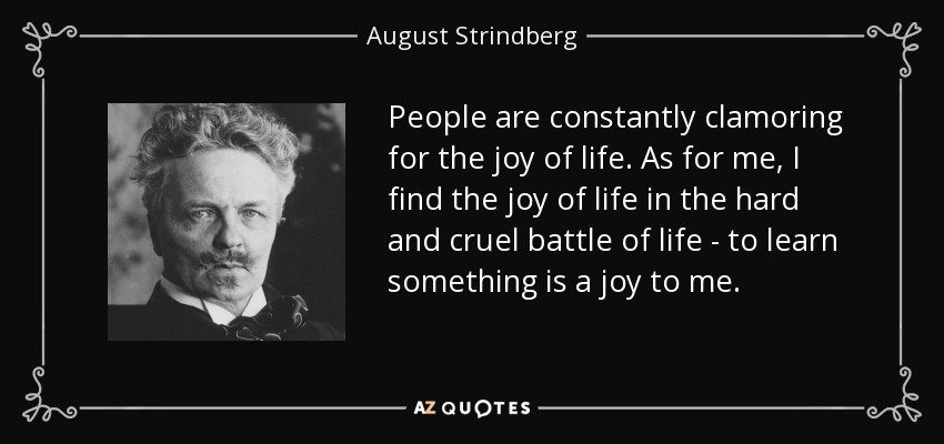 People are constantly clamoring for the joy of life. As for me, I find the joy of life in the hard and cruel battle of life - to learn something is a joy to me. - August Strindberg