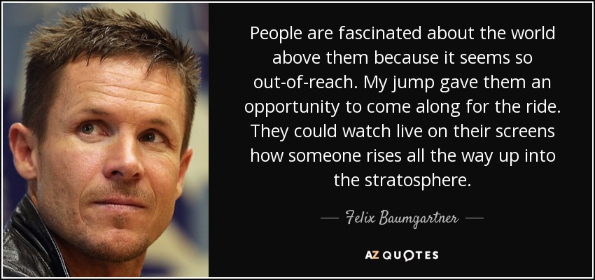 People are fascinated about the world above them because it seems so out-of-reach. My jump gave them an opportunity to come along for the ride. They could watch live on their screens how someone rises all the way up into the stratosphere. - Felix Baumgartner