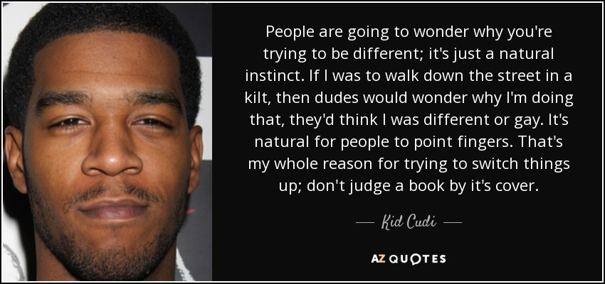 People are going to wonder why you're trying to be different; it's just a natural instinct. If I was to walk down the street in a kilt, then dudes would wonder why I'm doing that, they'd think I was different or gay. It's natural for people to point fingers. That's my whole reason for trying to switch things up; don't judge a book by it's cover. - Kid Cudi