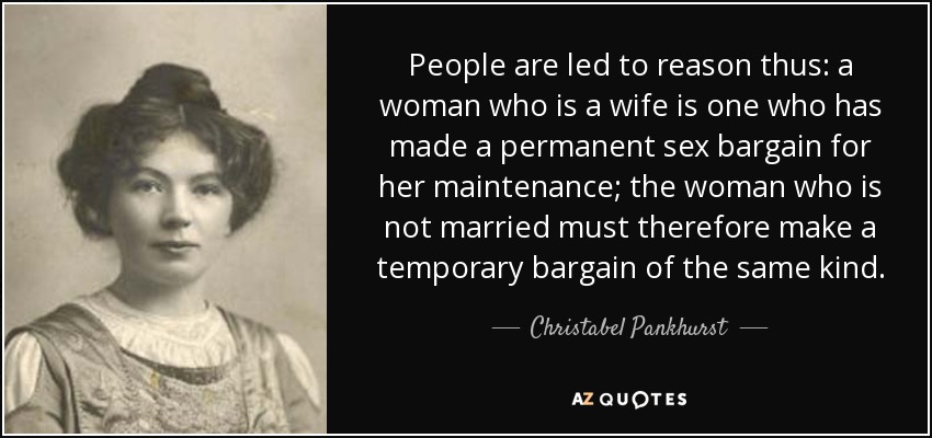 People are led to reason thus: a woman who is a wife is one who has made a permanent sex bargain for her maintenance; the woman who is not married must therefore make a temporary bargain of the same kind. - Christabel Pankhurst