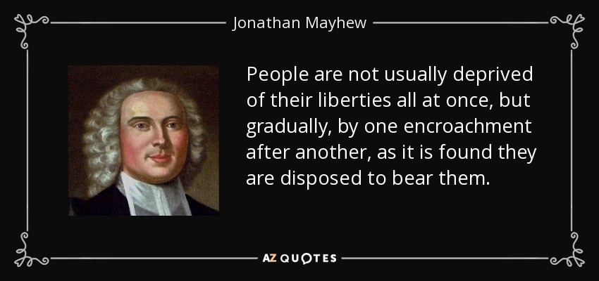 People are not usually deprived of their liberties all at once, but gradually, by one encroachment after another, as it is found they are disposed to bear them. - Jonathan Mayhew