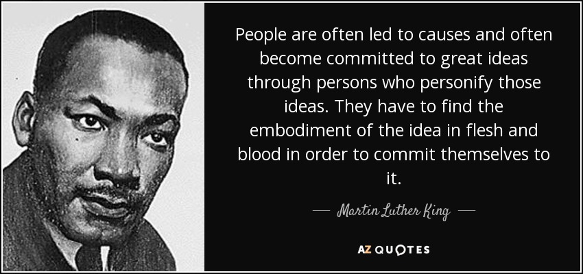 People are often led to causes and often become committed to great ideas through persons who personify those ideas. They have to find the embodiment of the idea in flesh and blood in order to commit themselves to it. - Martin Luther King, Jr.