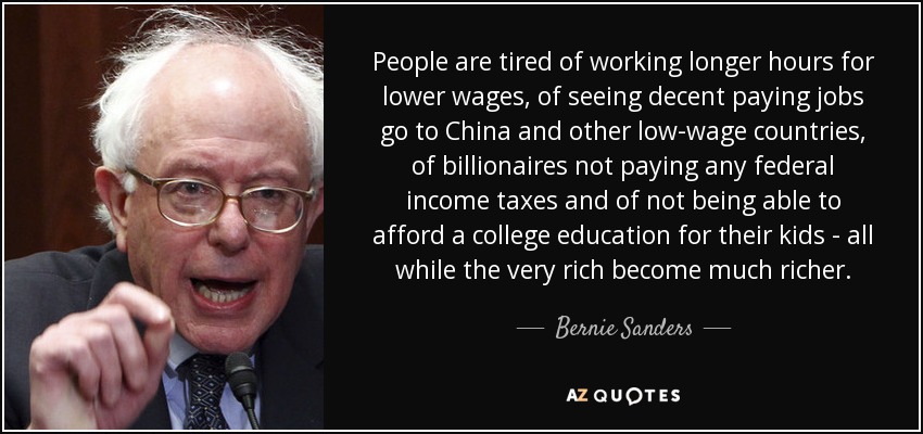 People are tired of working longer hours for lower wages, of seeing decent paying jobs go to China and other low-wage countries, of billionaires not paying any federal income taxes and of not being able to afford a college education for their kids - all while the very rich become much richer. - Bernie Sanders