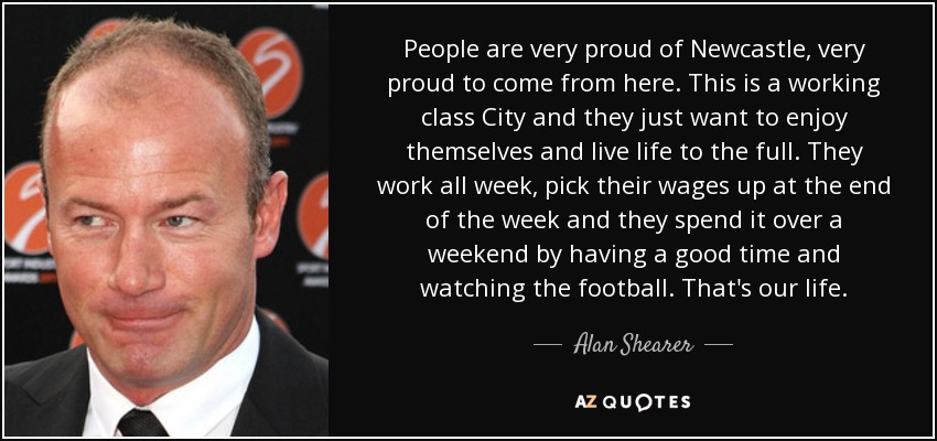 People are very proud of Newcastle, very proud to come from here. This is a working class City and they just want to enjoy themselves and live life to the full. They work all week, pick their wages up at the end of the week and they spend it over a weekend by having a good time and watching the football. That's our life. - Alan Shearer
