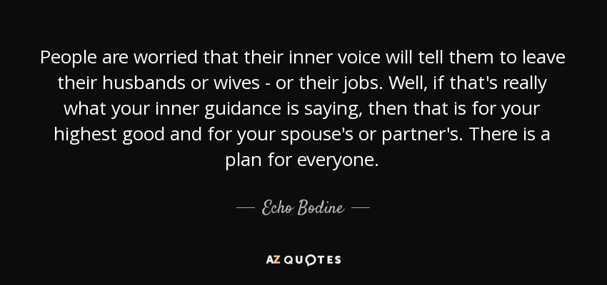 People are worried that their inner voice will tell them to leave their husbands or wives - or their jobs. Well, if that's really what your inner guidance is saying, then that is for your highest good and for your spouse's or partner's. There is a plan for everyone. - Echo Bodine