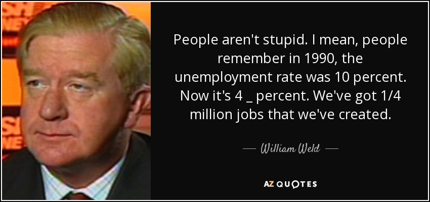 People aren't stupid. I mean, people remember in 1990, the unemployment rate was 10 percent. Now it's 4 _ percent. We've got 1/4 million jobs that we've created. - William Weld