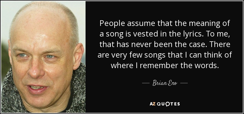 La gente da por sentado que el significado de una canción reside en la letra. Para mí, eso nunca ha sido así. Hay muy pocas canciones de las que recuerde la letra. - Brian Eno