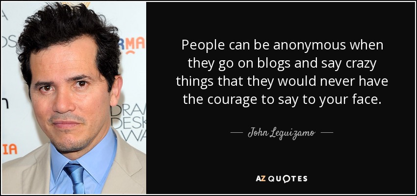 People can be anonymous when they go on blogs and say crazy things that they would never have the courage to say to your face. - John Leguizamo