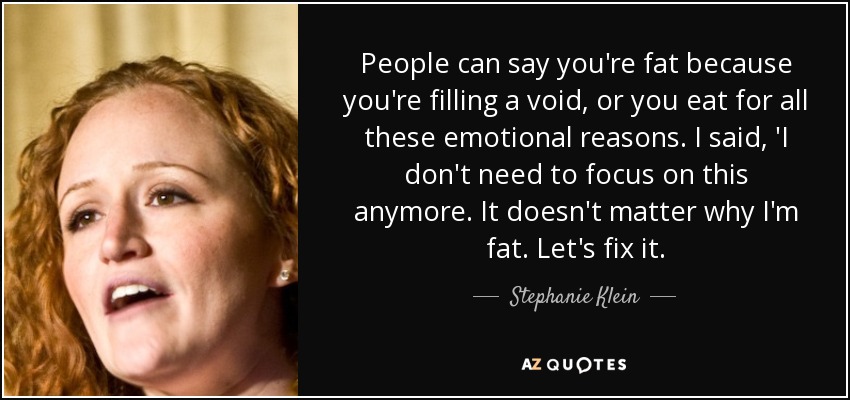 People can say you're fat because you're filling a void, or you eat for all these emotional reasons. I said, 'I don't need to focus on this anymore. It doesn't matter why I'm fat. Let's fix it. - Stephanie Klein