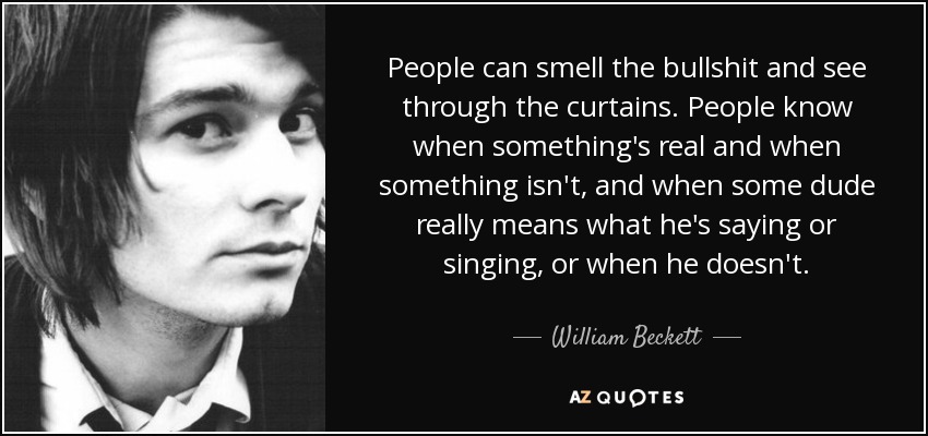 People can smell the bullshit and see through the curtains. People know when something's real and when something isn't, and when some dude really means what he's saying or singing, or when he doesn't. - William Beckett