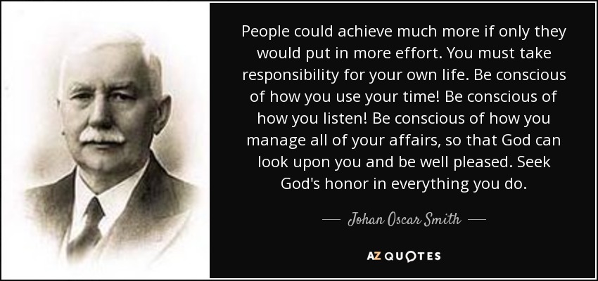La gente podría conseguir mucho más si se esforzara más. Debes responsabilizarte de tu propia vida. Sé consciente de cómo empleas tu tiempo. Sé consciente de cómo escuchas. Sé consciente de cómo manejas todos tus asuntos, para que Dios pueda mirarte y sentirse complacido. Busca el honor de Dios en todo lo que hagas. - Johan Oscar Smith