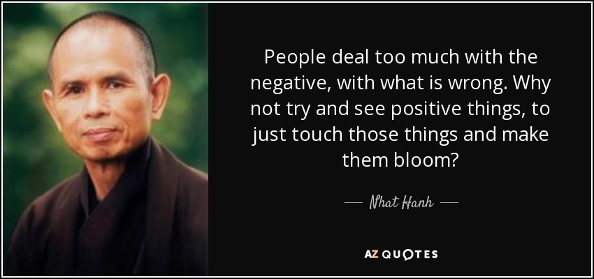 People deal too much with the negative, with what is wrong. Why not try and see positive things, to just touch those things and make them bloom? - Nhat Hanh
