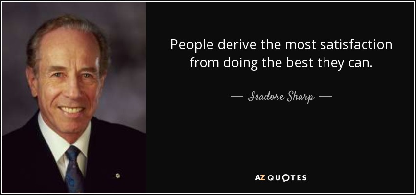 People derive the most satisfaction from doing the best they can. - Isadore Sharp