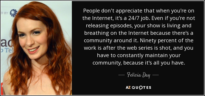 People don't appreciate that when you're on the Internet, it's a 24/7 job. Even if you're not releasing episodes, your show is living and breathing on the Internet because there's a community around it. Ninety percent of the work is after the web series is shot, and you have to constantly maintain your community, because it's all you have. - Felicia Day