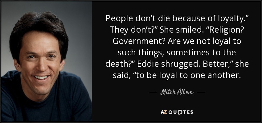 People don’t die because of loyalty.” They don’t?” She smiled. “Religion? Government? Are we not loyal to such things, sometimes to the death?” Eddie shrugged. Better,” she said, “to be loyal to one another. - Mitch Albom