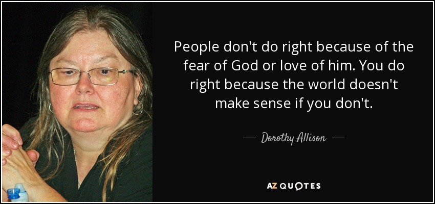 People don't do right because of the fear of God or love of him. You do right because the world doesn't make sense if you don't. - Dorothy Allison