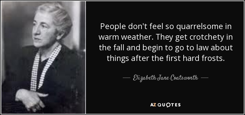 People don't feel so quarrelsome in warm weather. They get crotchety in the fall and begin to go to law about things after the first hard frosts. - Elizabeth Jane Coatsworth