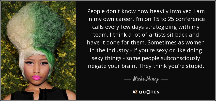 People don't know how heavily involved I am in my own career. I'm on 15 to 25 conference calls every few days strategizing with my team. I think a lot of artists sit back and have it done for them. Sometimes as women in the industry - if you're sexy or like doing sexy things - some people subconsciously negate your brain. They think you're stupid. - Nicki Minaj