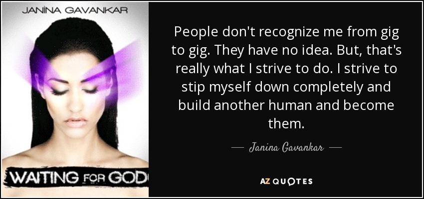 People don't recognize me from gig to gig. They have no idea. But, that's really what I strive to do. I strive to stip myself down completely and build another human and become them. - Janina Gavankar