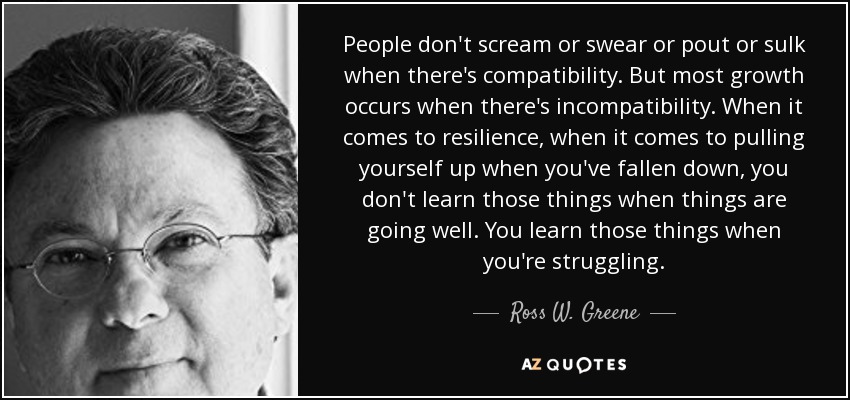 People don't scream or swear or pout or sulk when there's compatibility. But most growth occurs when there's incompatibility. When it comes to resilience, when it comes to pulling yourself up when you've fallen down, you don't learn those things when things are going well. You learn those things when you're struggling. - Ross W. Greene