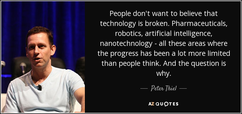 People don't want to believe that technology is broken. Pharmaceuticals, robotics, artificial intelligence, nanotechnology - all these areas where the progress has been a lot more limited than people think. And the question is why. - Peter Thiel