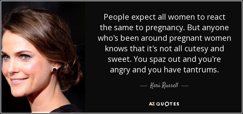 People expect all women to react the same to pregnancy. But anyone who's been around pregnant women knows that it's not all cutesy and sweet. You spaz out and you're angry and you have tantrums. - Keri Russell