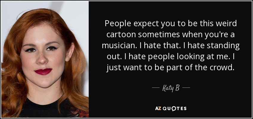 People expect you to be this weird cartoon sometimes when you're a musician. I hate that. I hate standing out. I hate people looking at me. I just want to be part of the crowd. - Katy B