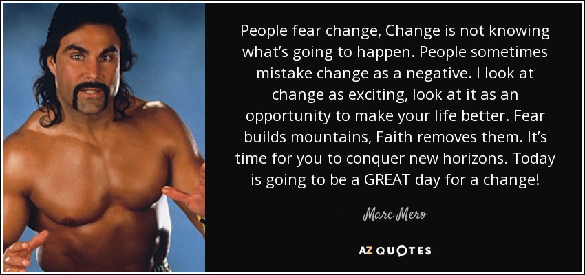 People fear change, Change is not knowing what’s going to happen. People sometimes mistake change as a negative. I look at change as exciting, look at it as an opportunity to make your life better. Fear builds mountains, Faith removes them. It’s time for you to conquer new horizons. Today is going to be a GREAT day for a change! - Marc Mero