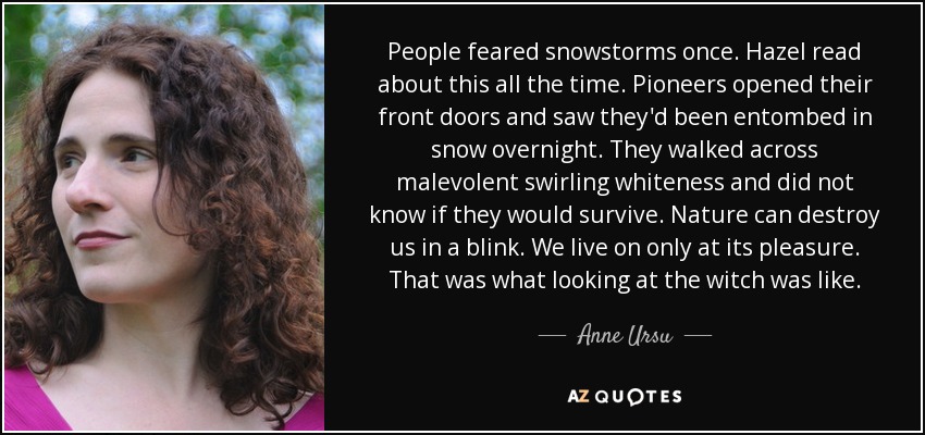 People feared snowstorms once. Hazel read about this all the time. Pioneers opened their front doors and saw they'd been entombed in snow overnight. They walked across malevolent swirling whiteness and did not know if they would survive. Nature can destroy us in a blink. We live on only at its pleasure. That was what looking at the witch was like. - Anne Ursu