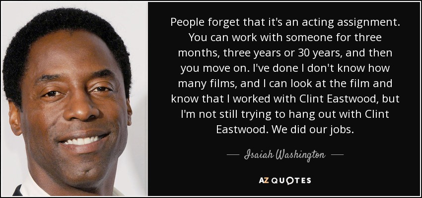 People forget that it's an acting assignment. You can work with someone for three months, three years or 30 years, and then you move on. I've done I don't know how many films, and I can look at the film and know that I worked with Clint Eastwood, but I'm not still trying to hang out with Clint Eastwood. We did our jobs. - Isaiah Washington