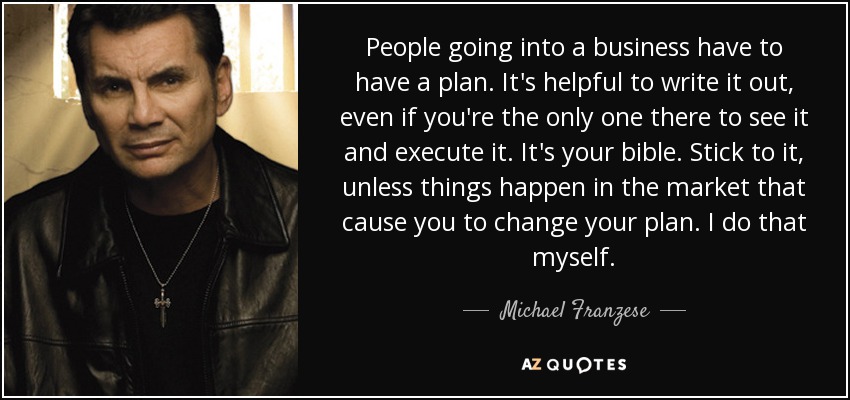 People going into a business have to have a plan. It's helpful to write it out, even if you're the only one there to see it and execute it. It's your bible. Stick to it, unless things happen in the market that cause you to change your plan. I do that myself. - Michael Franzese