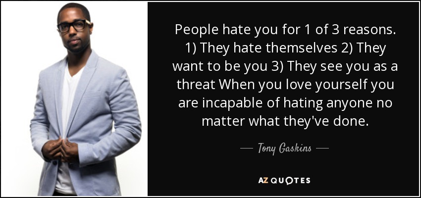 People hate you for 1 of 3 reasons. 1) They hate themselves 2) They want to be you 3) They see you as a threat When you love yourself you are incapable of hating anyone no matter what they've done. - Tony Gaskins