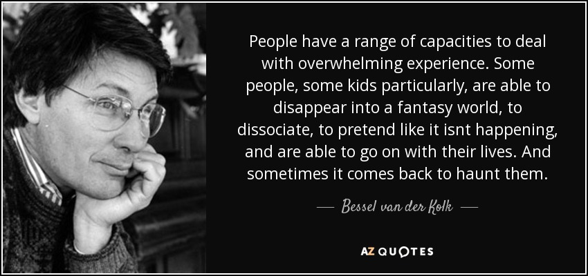 People have a range of capacities to deal with overwhelming experience. Some people, some kids particularly, are able to disappear into a fantasy world, to dissociate, to pretend like it isnt happening, and are able to go on with their lives. And sometimes it comes back to haunt them. - Bessel van der Kolk