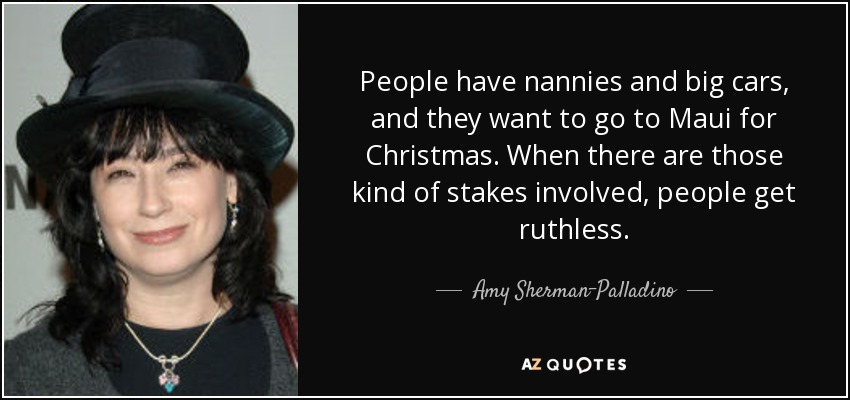 People have nannies and big cars, and they want to go to Maui for Christmas. When there are those kind of stakes involved, people get ruthless. - Amy Sherman-Palladino