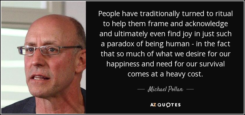 People have traditionally turned to ritual to help them frame and acknowledge and ultimately even find joy in just such a paradox of being human - in the fact that so much of what we desire for our happiness and need for our survival comes at a heavy cost. - Michael Pollan