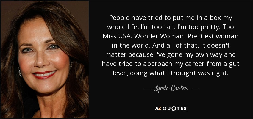 People have tried to put me in a box my whole life. I'm too tall. I'm too pretty. Too Miss USA. Wonder Woman. Prettiest woman in the world. And all of that. It doesn't matter because I've gone my own way and have tried to approach my career from a gut level, doing what I thought was right. - Lynda Carter