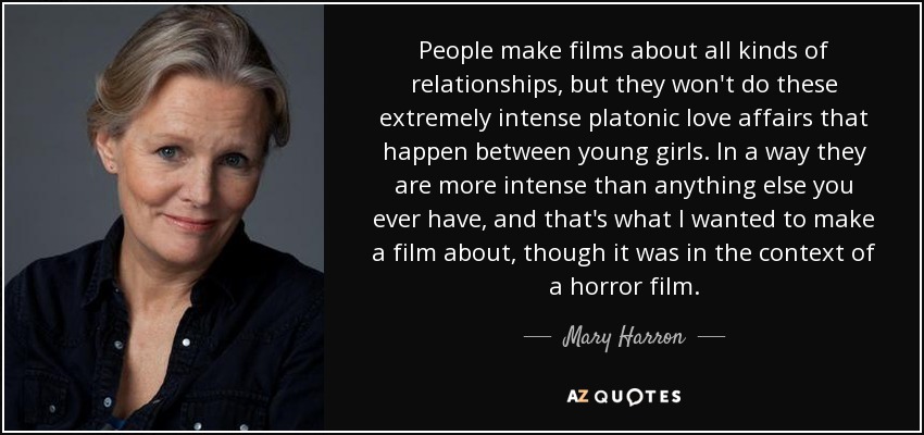 People make films about all kinds of relationships, but they won't do these extremely intense platonic love affairs that happen between young girls. In a way they are more intense than anything else you ever have, and that's what I wanted to make a film about, though it was in the context of a horror film. - Mary Harron