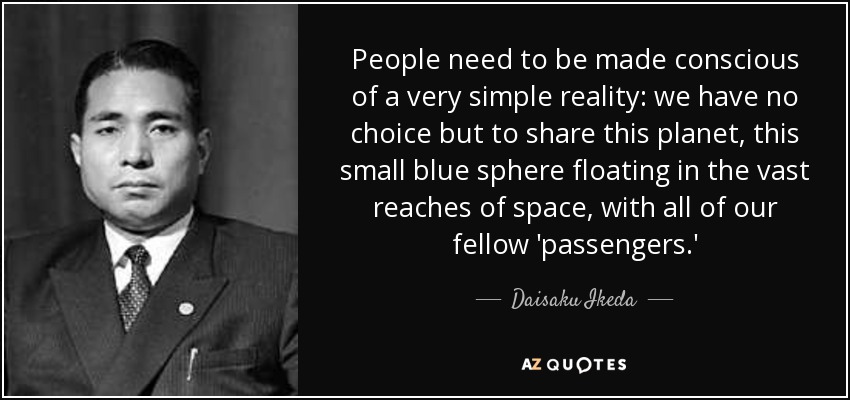 People need to be made conscious of a very simple reality: we have no choice but to share this planet, this small blue sphere floating in the vast reaches of space, with all of our fellow 'passengers.' - Daisaku Ikeda