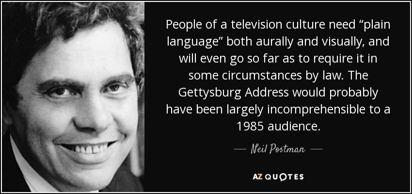 People of a television culture need “plain language” both aurally and visually, and will even go so far as to require it in some circumstances by law. The Gettysburg Address would probably have been largely incomprehensible to a 1985 audience. - Neil Postman