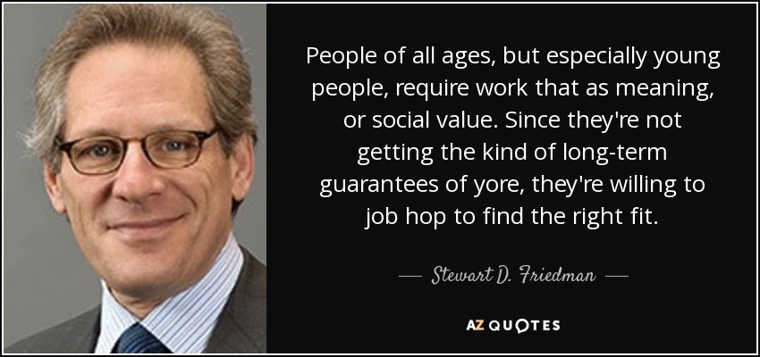 People of all ages, but especially young people, require work that as meaning, or social value. Since they're not getting the kind of long-term guarantees of yore, they're willing to job hop to find the right fit. - Stewart D. Friedman