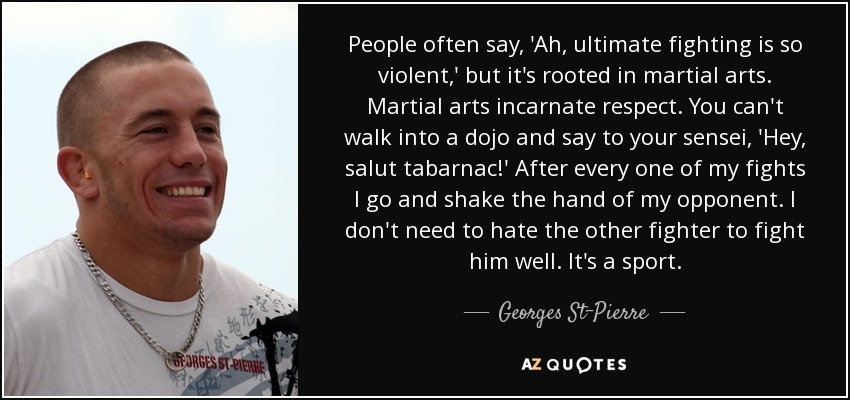 People often say, 'Ah, ultimate fighting is so violent,' but it's rooted in martial arts. Martial arts incarnate respect. You can't walk into a dojo and say to your sensei, 'Hey, salut tabarnac!' After every one of my fights I go and shake the hand of my opponent. I don't need to hate the other fighter to fight him well. It's a sport. - Georges St-Pierre