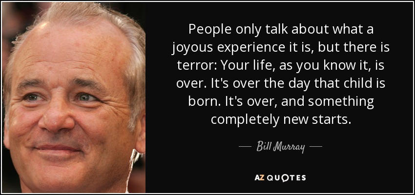 People only talk about what a joyous experience it is, but there is terror: Your life, as you know it, is over. It's over the day that child is born. It's over, and something completely new starts. - Bill Murray