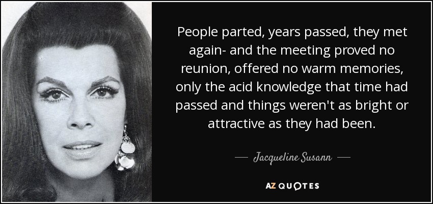 People parted, years passed, they met again- and the meeting proved no reunion, offered no warm memories, only the acid knowledge that time had passed and things weren't as bright or attractive as they had been. - Jacqueline Susann