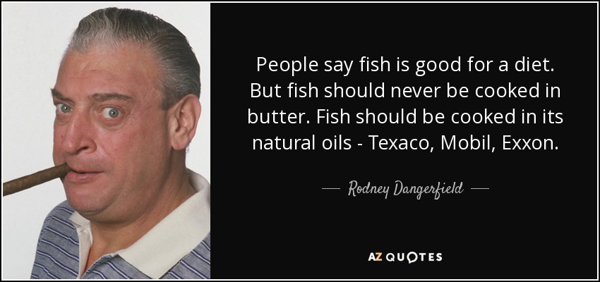 People say fish is good for a diet. But fish should never be cooked in butter. Fish should be cooked in its natural oils - Texaco, Mobil, Exxon . - Rodney Dangerfield