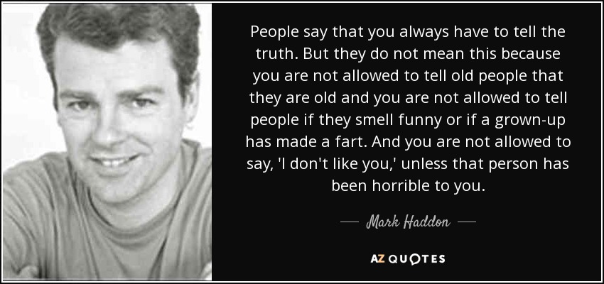 People say that you always have to tell the truth. But they do not mean this because you are not allowed to tell old people that they are old and you are not allowed to tell people if they smell funny or if a grown-up has made a fart. And you are not allowed to say, 'I don't like you,' unless that person has been horrible to you. - Mark Haddon