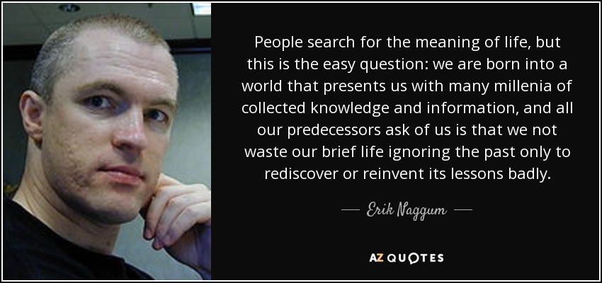 People search for the meaning of life, but this is the easy question: we are born into a world that presents us with many millenia of collected knowledge and information, and all our predecessors ask of us is that we not waste our brief life ignoring the past only to rediscover or reinvent its lessons badly. - Erik Naggum